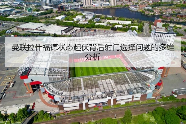 曼联拉什福德状态起伏背后射门选择问题的多维分析