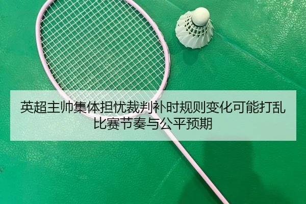 英超主帅集体担忧裁判补时规则变化可能打乱比赛节奏与公平预期