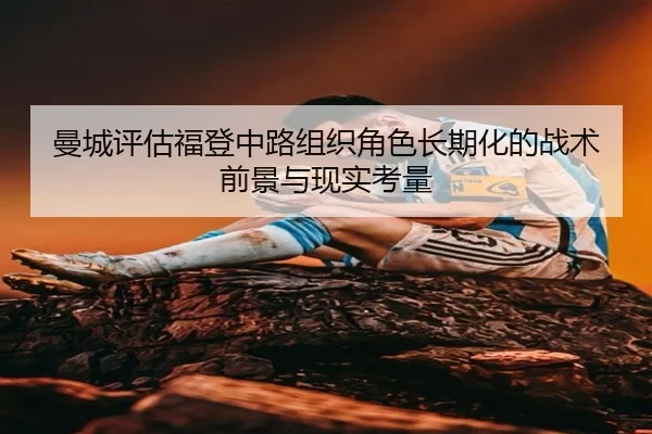 曼城评估福登中路组织角色长期化的战术前景与现实考量
