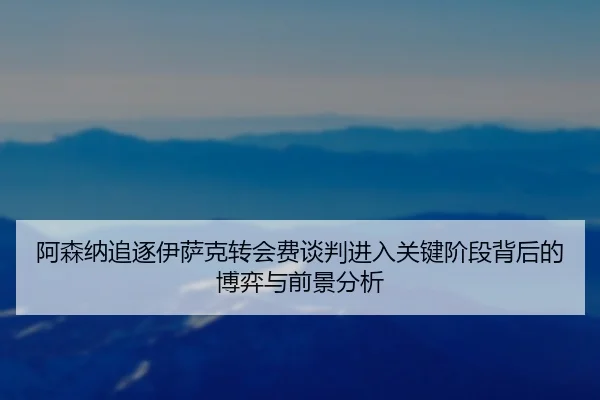 阿森纳追逐伊萨克转会费谈判进入关键阶段背后的博弈与前景分析