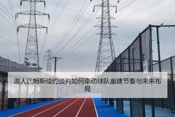 湖人詹姆斯续约谈判如何牵动球队重建节奏与未来布局