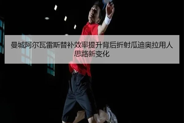 曼城阿尔瓦雷斯替补效率提升背后折射瓜迪奥拉用人思路新变化