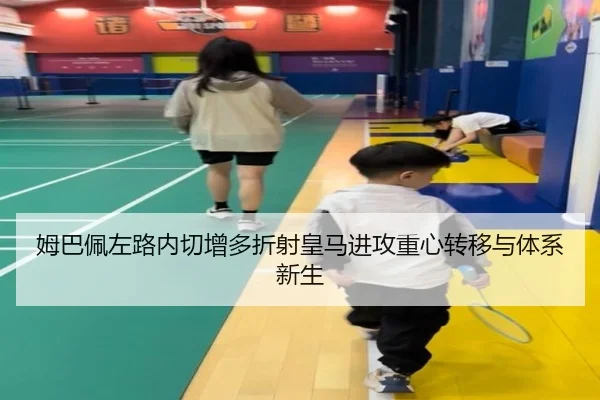 姆巴佩左路内切增多折射皇马进攻重心转移与体系新生